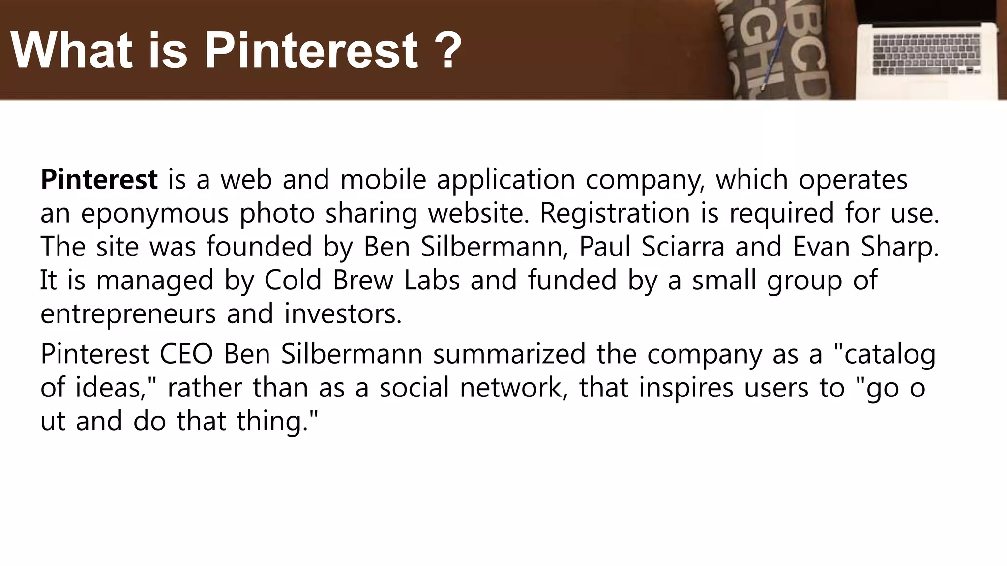Pinterest is a web and mobile application company, which operates
an eponymous photo sharing website. Registration is required for use.
The site was founded by Ben Silbermann, Paul Sciarra and Evan Sharp.
It is managed by Cold Brew Labs and funded by a small group of
entrepreneurs and investors.
Pinterest CEO Ben Silbermann summarized the company as a "catalog
of ideas," rather than as a social network, that inspires users to "go o
ut and do that thing."
What is Pinterest ?
 
