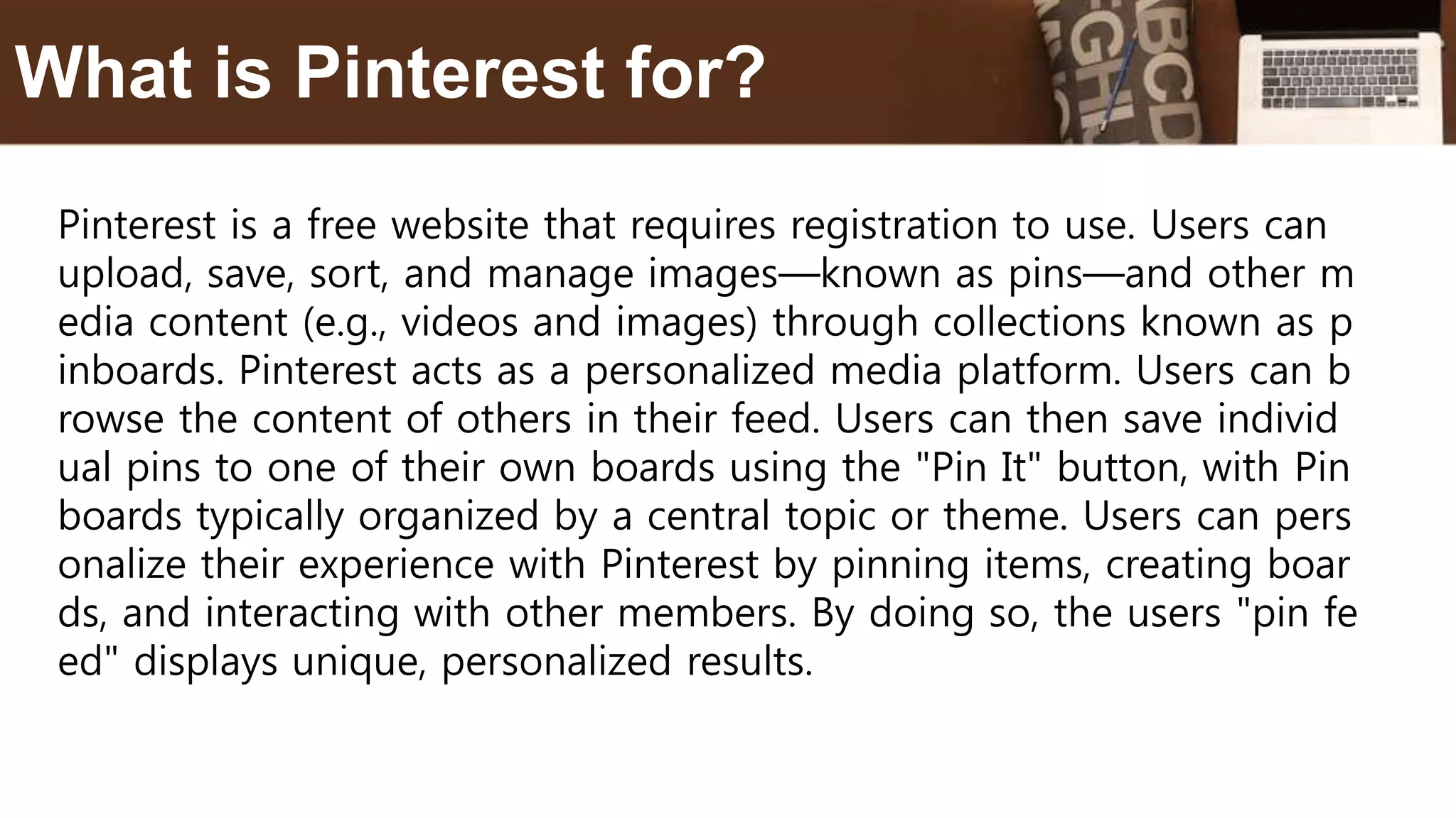 Pinterest is a free website that requires registration to use. Users can
upload, save, sort, and manage images—known as pins—and other m
edia content (e.g., videos and images) through collections known as p
inboards. Pinterest acts as a personalized media platform. Users can b
rowse the content of others in their feed. Users can then save individ
ual pins to one of their own boards using the "Pin It" button, with Pin
boards typically organized by a central topic or theme. Users can pers
onalize their experience with Pinterest by pinning items, creating boar
ds, and interacting with other members. By doing so, the users "pin fe
ed" displays unique, personalized results.
What is Pinterest for?
 