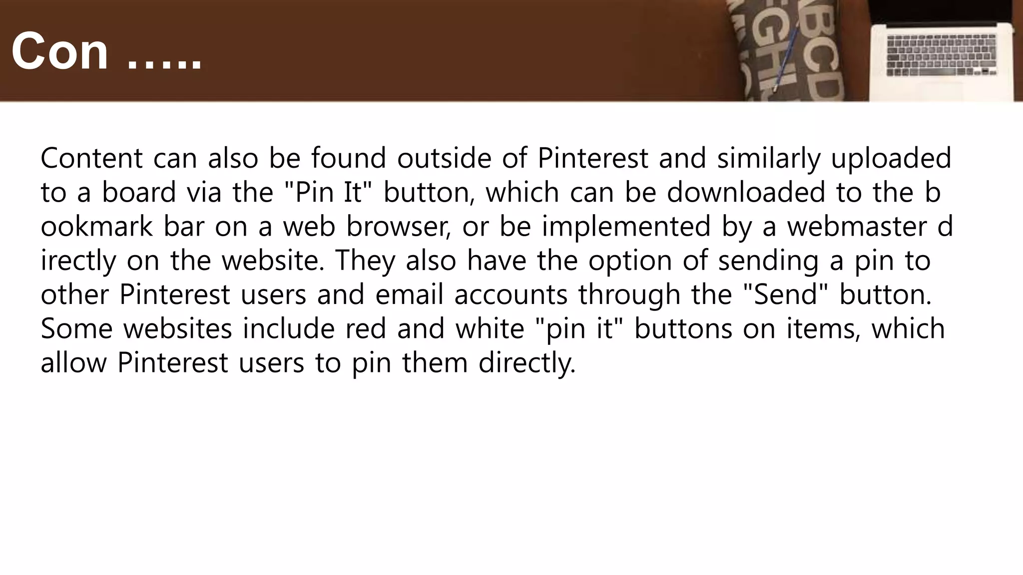 Content can also be found outside of Pinterest and similarly uploaded
to a board via the "Pin It" button, which can be downloaded to the b
ookmark bar on a web browser, or be implemented by a webmaster d
irectly on the website. They also have the option of sending a pin to
other Pinterest users and email accounts through the "Send" button.
Some websites include red and white "pin it" buttons on items, which
allow Pinterest users to pin them directly.
Con …..
 