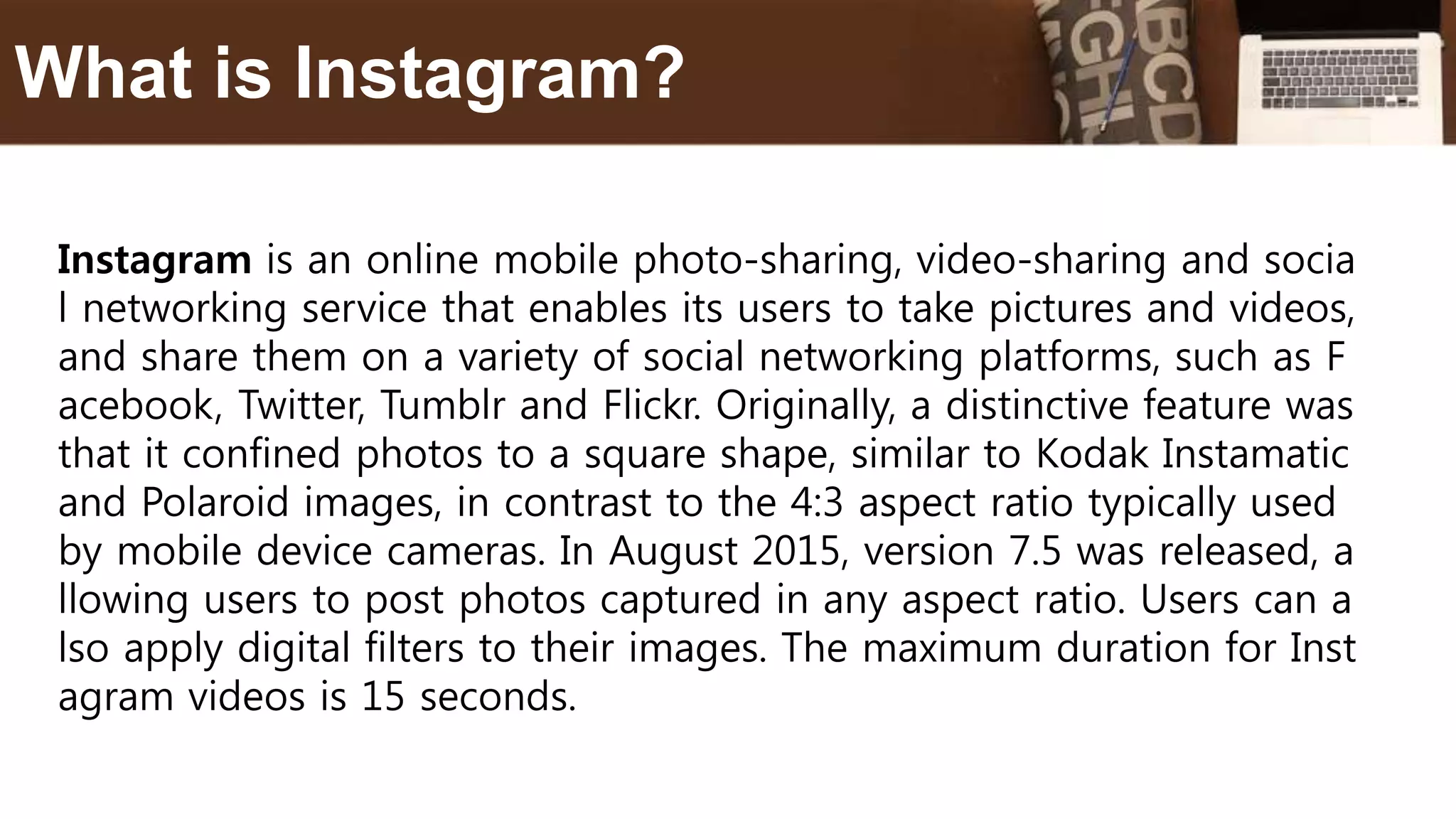 Instagram is an online mobile photo-sharing, video-sharing and socia
l networking service that enables its users to take pictures and videos,
and share them on a variety of social networking platforms, such as F
acebook, Twitter, Tumblr and Flickr. Originally, a distinctive feature was
that it confined photos to a square shape, similar to Kodak Instamatic
and Polaroid images, in contrast to the 4:3 aspect ratio typically used
by mobile device cameras. In August 2015, version 7.5 was released, a
llowing users to post photos captured in any aspect ratio. Users can a
lso apply digital filters to their images. The maximum duration for Inst
agram videos is 15 seconds.
What is Instagram?
 