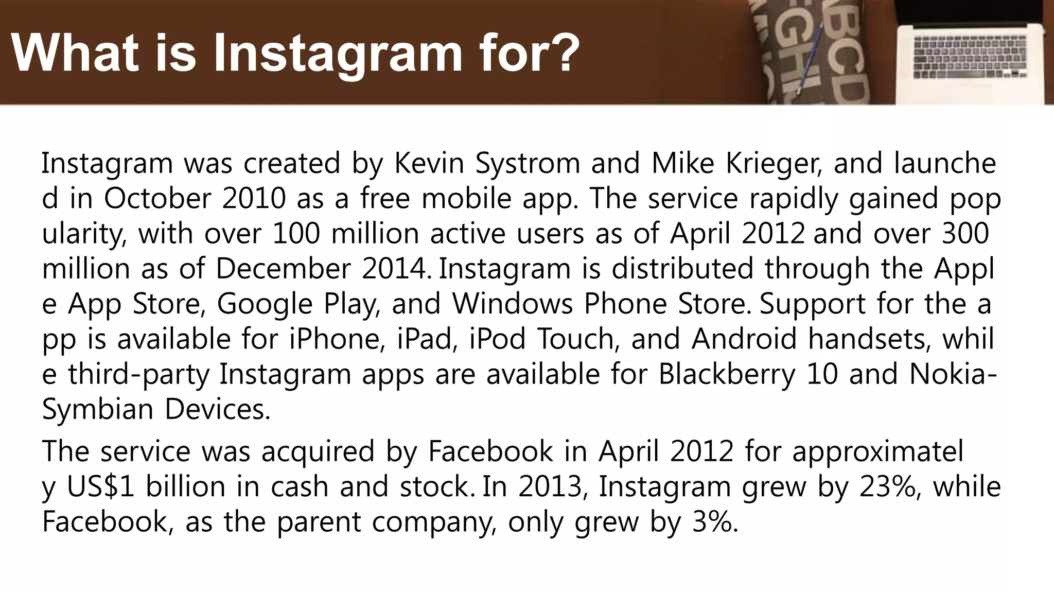 Instagram was created by Kevin Systrom and Mike Krieger, and launche
d in October 2010 as a free mobile app. The service rapidly gained pop
ularity, with over 100 million active users as of April 2012 and over 300
million as of December 2014. Instagram is distributed through the Appl
e App Store, Google Play, and Windows Phone Store. Support for the a
pp is available for iPhone, iPad, iPod Touch, and Android handsets, whil
e third-party Instagram apps are available for Blackberry 10 and Nokia-
Symbian Devices.
The service was acquired by Facebook in April 2012 for approximatel
y US$1 billion in cash and stock. In 2013, Instagram grew by 23%, while
Facebook, as the parent company, only grew by 3%.
What is Instagram for?
 