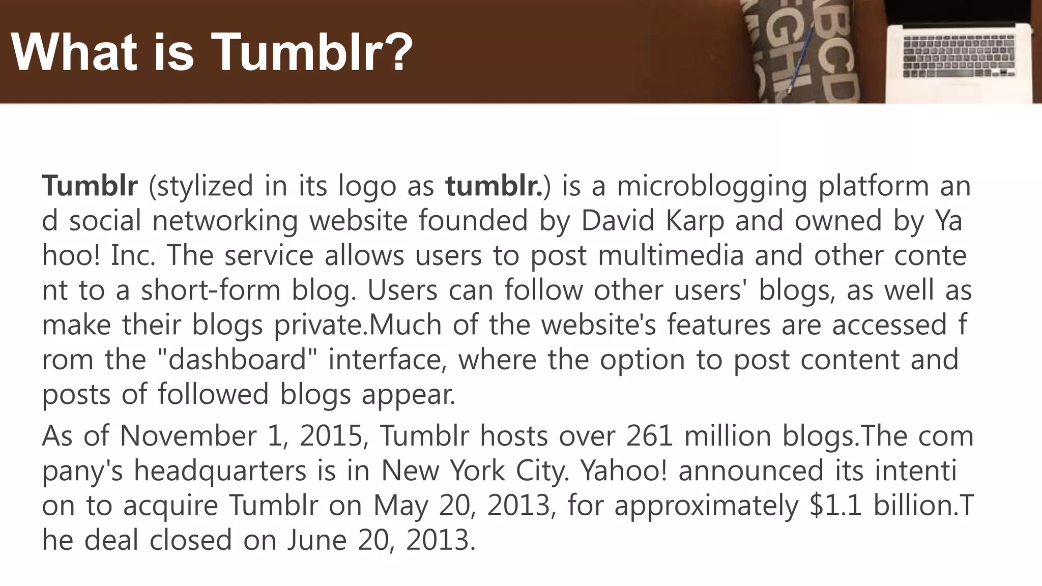 Tumblr (stylized in its logo as tumblr.) is a microblogging platform an
d social networking website founded by David Karp and owned by Ya
hoo! Inc. The service allows users to post multimedia and other conte
nt to a short-form blog. Users can follow other users' blogs, as well as
make their blogs private.Much of the website's features are accessed f
rom the "dashboard" interface, where the option to post content and
posts of followed blogs appear.
As of November 1, 2015, Tumblr hosts over 261 million blogs.The com
pany's headquarters is in New York City. Yahoo! announced its intenti
on to acquire Tumblr on May 20, 2013, for approximately $1.1 billion.T
he deal closed on June 20, 2013.
What is Tumblr?
 