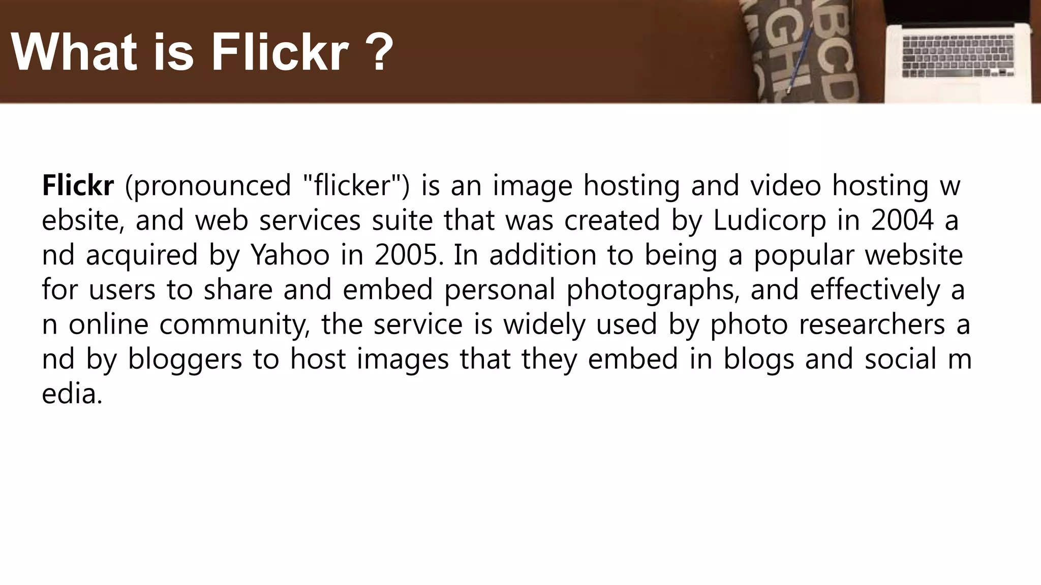 Flickr (pronounced "flicker") is an image hosting and video hosting w
ebsite, and web services suite that was created by Ludicorp in 2004 a
nd acquired by Yahoo in 2005. In addition to being a popular website
for users to share and embed personal photographs, and effectively a
n online community, the service is widely used by photo researchers a
nd by bloggers to host images that they embed in blogs and social m
edia.
What is Flickr ?
 