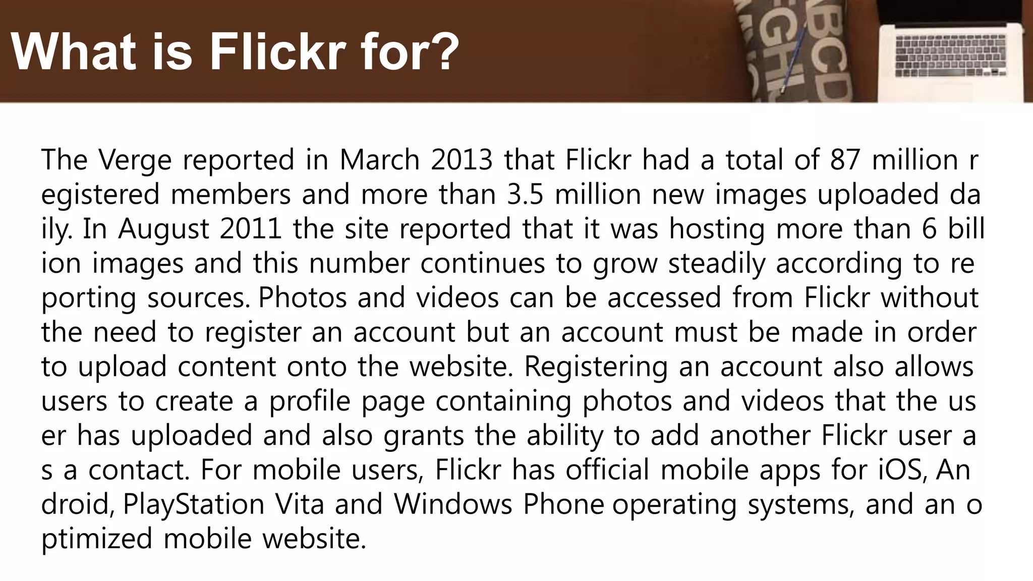 The Verge reported in March 2013 that Flickr had a total of 87 million r
egistered members and more than 3.5 million new images uploaded da
ily. In August 2011 the site reported that it was hosting more than 6 bill
ion images and this number continues to grow steadily according to re
porting sources. Photos and videos can be accessed from Flickr without
the need to register an account but an account must be made in order
to upload content onto the website. Registering an account also allows
users to create a profile page containing photos and videos that the us
er has uploaded and also grants the ability to add another Flickr user a
s a contact. For mobile users, Flickr has official mobile apps for iOS, An
droid, PlayStation Vita and Windows Phone operating systems, and an o
ptimized mobile website.
What is Flickr for?
 
