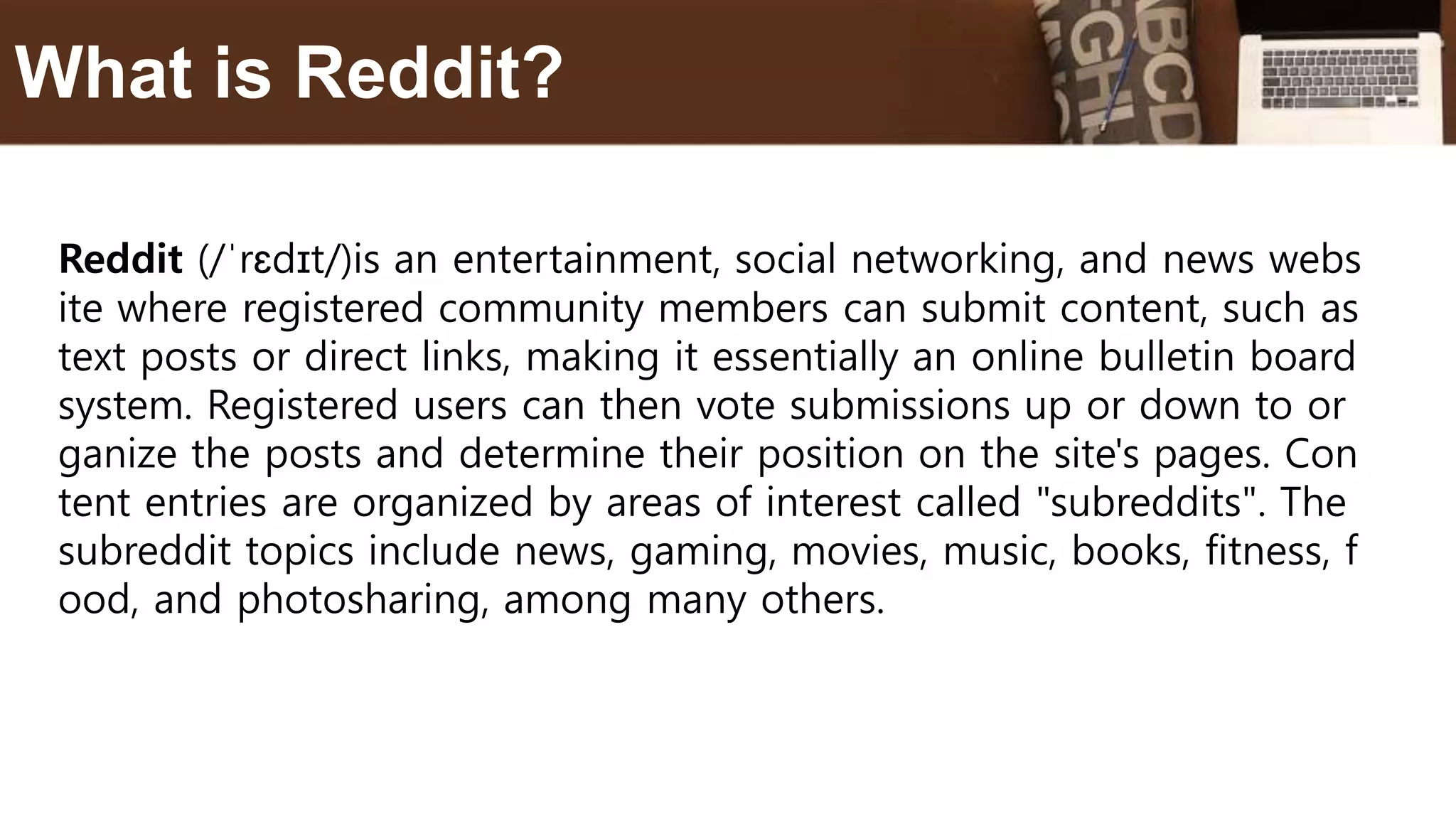 Reddit (/ˈrɛdɪt/)is an entertainment, social networking, and news webs
ite where registered community members can submit content, such as
text posts or direct links, making it essentially an online bulletin board
system. Registered users can then vote submissions up or down to or
ganize the posts and determine their position on the site's pages. Con
tent entries are organized by areas of interest called "subreddits". The
subreddit topics include news, gaming, movies, music, books, fitness, f
ood, and photosharing, among many others.
What is Reddit?
 