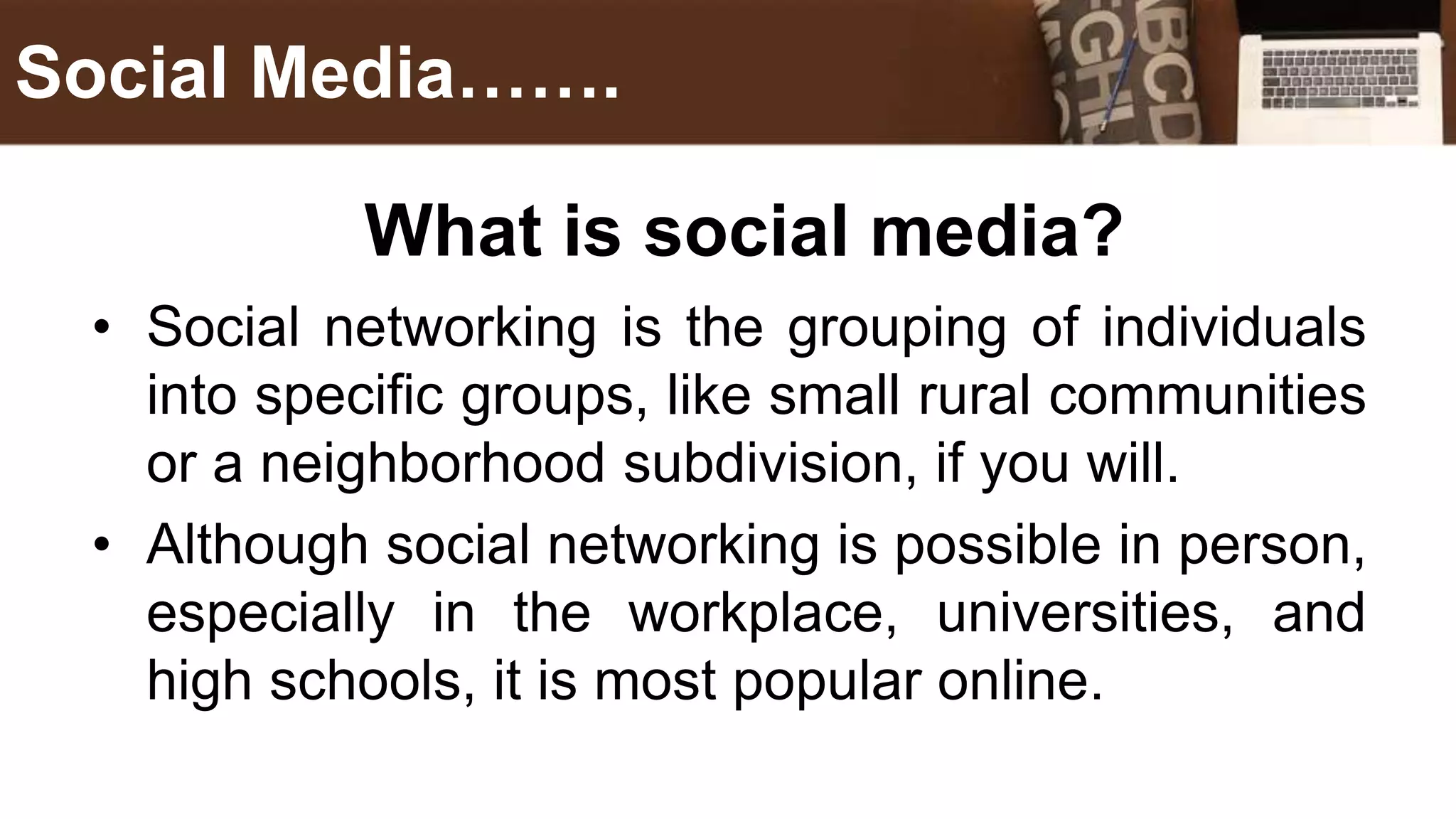 What is social media?
• Social networking is the grouping of individuals
into specific groups, like small rural communities
or a neighborhood subdivision, if you will.
• Although social networking is possible in person,
especially in the workplace, universities, and
high schools, it is most popular online.
Social Media…….
 