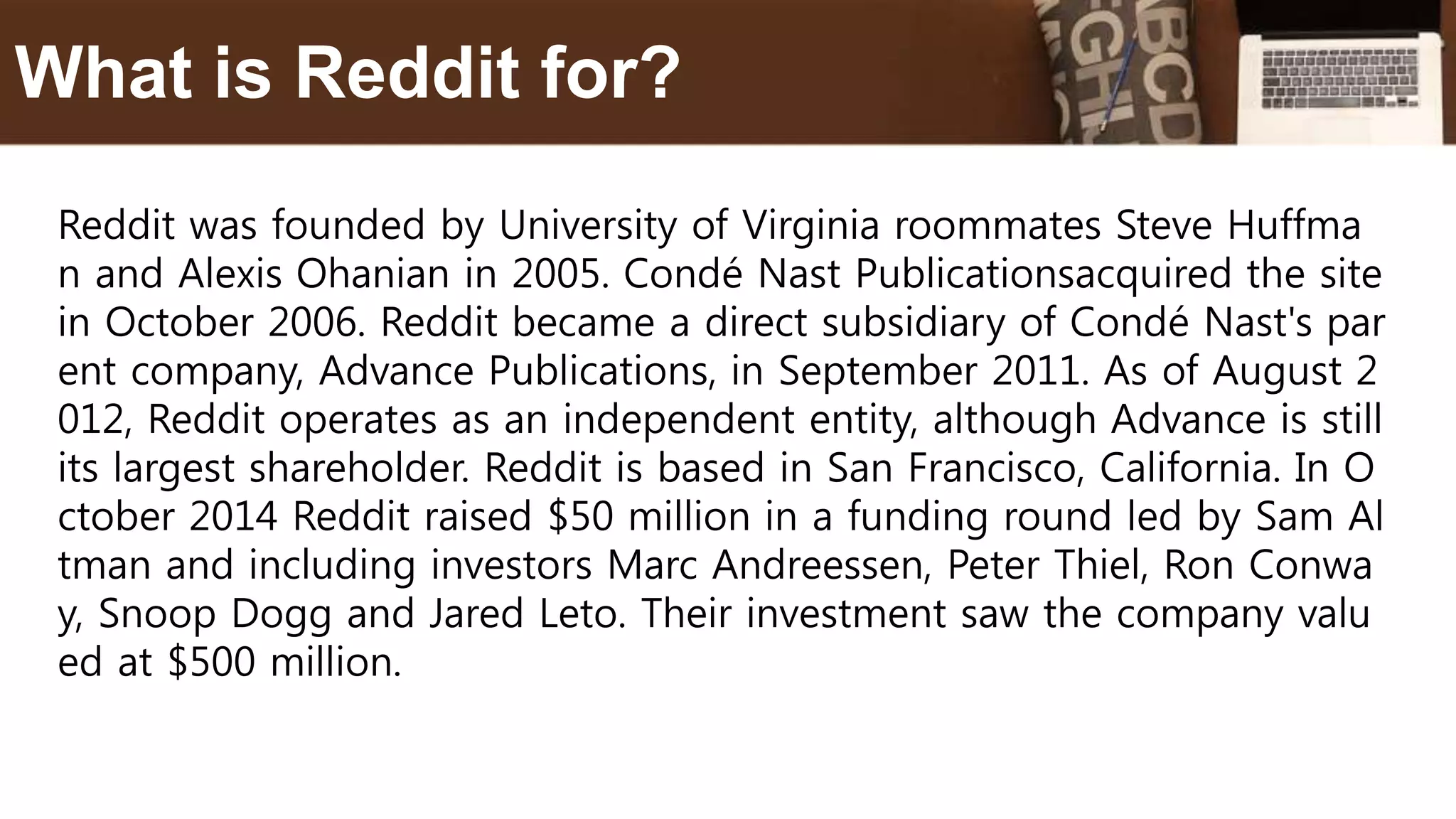Reddit was founded by University of Virginia roommates Steve Huffma
n and Alexis Ohanian in 2005. Condé Nast Publicationsacquired the site
in October 2006. Reddit became a direct subsidiary of Condé Nast's par
ent company, Advance Publications, in September 2011. As of August 2
012, Reddit operates as an independent entity, although Advance is still
its largest shareholder. Reddit is based in San Francisco, California. In O
ctober 2014 Reddit raised $50 million in a funding round led by Sam Al
tman and including investors Marc Andreessen, Peter Thiel, Ron Conwa
y, Snoop Dogg and Jared Leto. Their investment saw the company valu
ed at $500 million.
What is Reddit for?
 