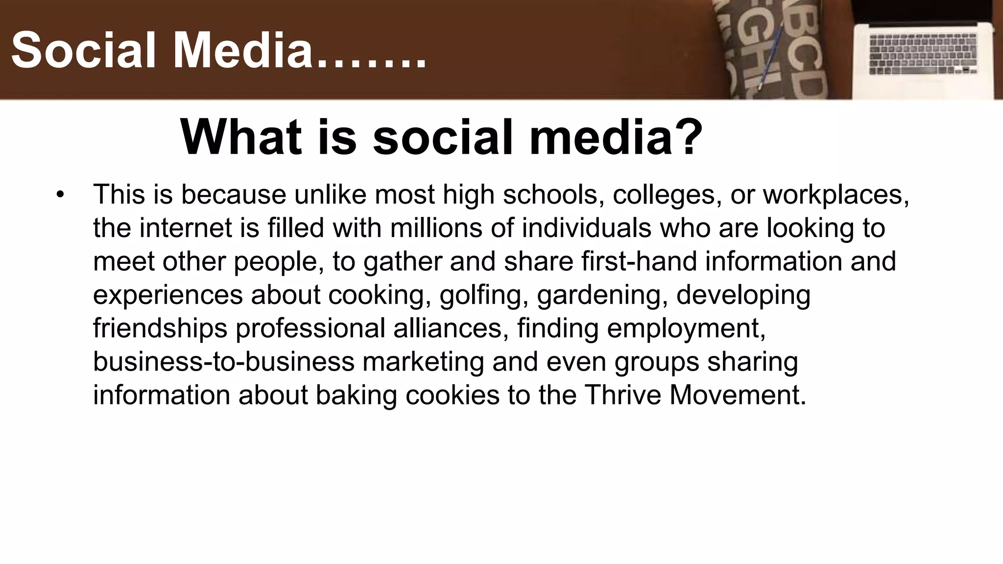 • This is because unlike most high schools, colleges, or workplaces,
the internet is filled with millions of individuals who are looking to
meet other people, to gather and share first-hand information and
experiences about cooking, golfing, gardening, developing
friendships professional alliances, finding employment,
business-to-business marketing and even groups sharing
information about baking cookies to the Thrive Movement.
Social Media…….
What is social media?
 