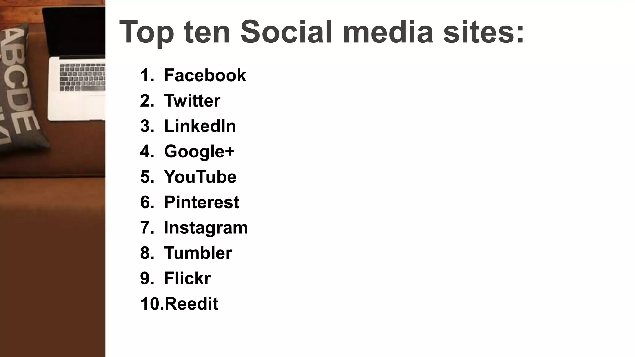 Top ten Social media sites:
1. Facebook
2. Twitter
3. LinkedIn
4. Google+
5. YouTube
6. Pinterest
7. Instagram
8. Tumbler
9. Flickr
10.Reedit
 