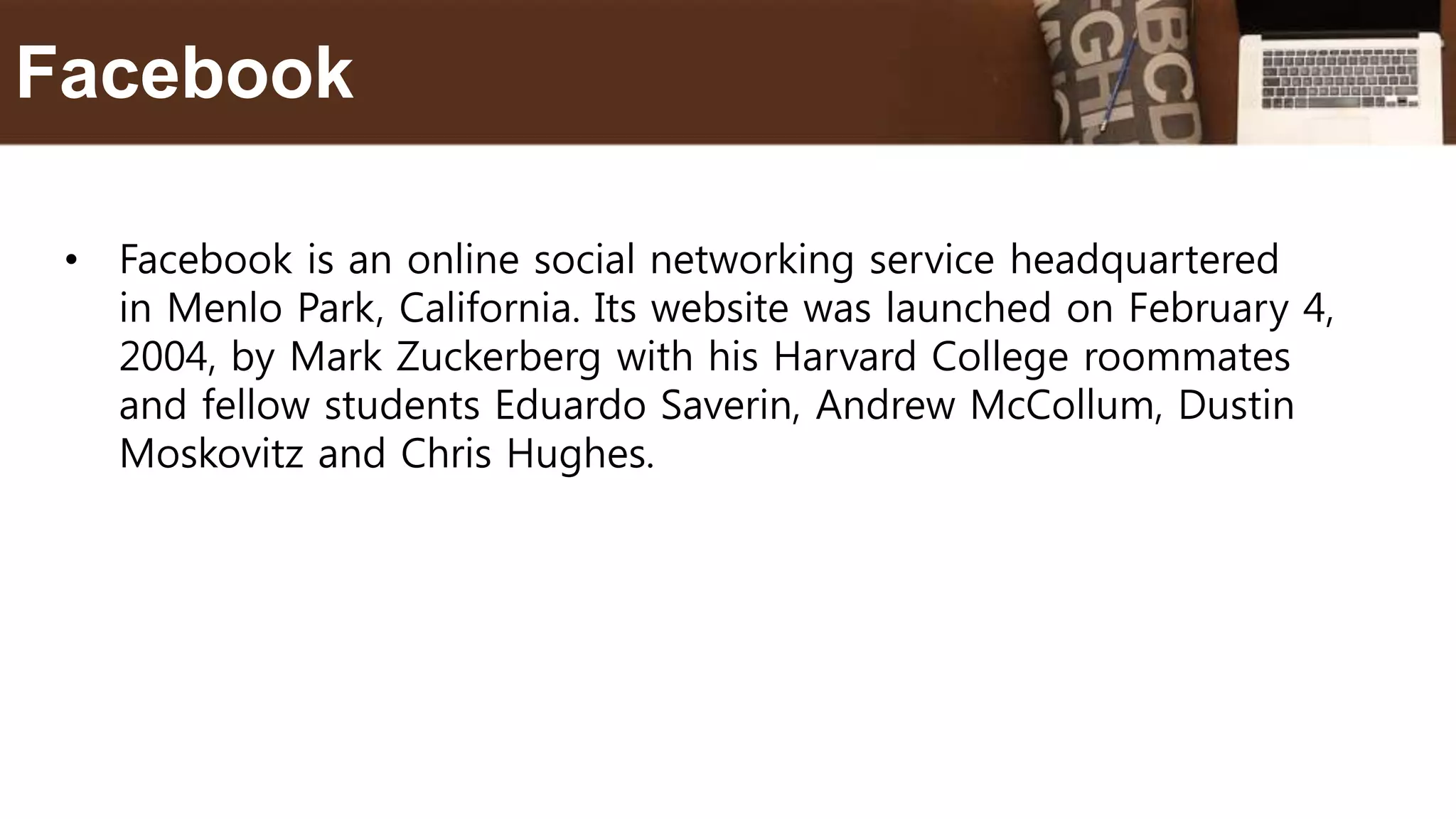 • Facebook is an online social networking service headquartered
in Menlo Park, California. Its website was launched on February 4,
2004, by Mark Zuckerberg with his Harvard College roommates
and fellow students Eduardo Saverin, Andrew McCollum, Dustin
Moskovitz and Chris Hughes.
Facebook
 