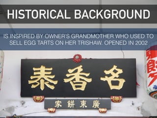 HISTORICAL BACKGROUND
HISTORICAL BACKGROUND
IS INSPIRED BY OWNER’S GRANDMOTHER WHO USED TO
SELL EGG TARTS ON HER TRISHAW. OPENED IN 2002
 
