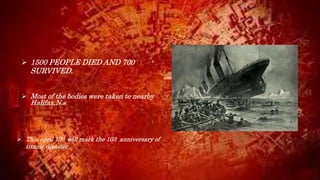  1500 PEOPLE DIED AND 700
SURVIVED.
 Most of the bodies were taken to nearby
Halifax,N.s
 This april 10th will mark the 103 anniversary of
titanic disaster.
 