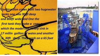 Construction crews built two hugewater
tanks one was 90 ft deep
and 800ft wide and One the
first tank they make a copy mod
which the model can slowly sink in
17 millin galllon of water.and another
is 30ft deep. They work on a 65 foot
formula.
 