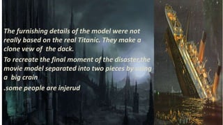 The furnishing details of the model were not
really based on the real Titanic. They make a
clone vew of the dack.
To recreate the final moment of the disaster,the
movie model separated into two pieces by using
a big crain
.some people are injerud
 