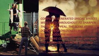 COMPUTER GENERATED SPECIAL EFFECTS
WERE USED THROUGHOUT TO SHARPEN
THE FILM'S APPEAL. THE SCENE AT THE
DOCK WHERE ONLOOKERS WAVE THE
TITANIC GOODBYE WAS COMPLETELY
SHOT USING COMPUTERS. THE SHIP AND
THE PASSENGERS WERE ALL DIGITISED.
 