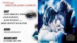 TITANIC(1997)
DIRECTOR:::JAMES CAMERON.
CAST
LEONARDO DI CAPRIO……
(JACK DAWSON)
KATE WINSLET……
(ROSE DEWITT BAUKATER)
GENRE:
DRAMA/ROMANCE
RELEASE DATE:
18 FEBRUARY 1998
 