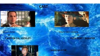 CAST
BILLY ZANE FRANCHES FISHER
IS IS
CALEDON CAL HOCKLEY RUTH DEWITT BUKATER
SHON MURTER
 