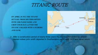 TITANIC ROUTE
ON APRIL 10 1912 THE TITANIC
SET SAIL FROM SOUTHHAMPTON
WITH 2200 PASSENGERS AND
CREW FOUR DAY LATTER THE
TITANIC COLLIED WITH A ICEBERG
AND SANK.
 After a construction period of nearly three years the titanic commanded by veteran
captain edwar john smith departed in Southampton on 10 april 1912 and never return.
 