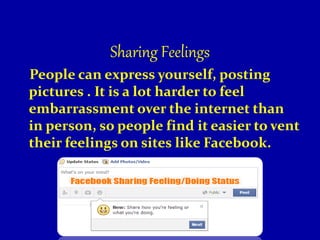 Sharing Feelings
People can express yourself, posting
pictures . It is a lot harder to feel
embarrassment over the internet than
in person, so people find it easier to vent
their feelings on sites like Facebook.
 