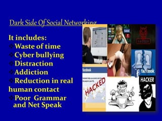 Dark Side Of Social Networking
It includes:
Waste of time
Cyber bullying
Distraction
Addiction
Reduction in real
human contact
Poor Grammar
and Net Speak
 
