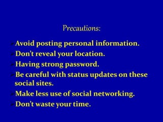 Precautions:
Avoid posting personal information.
Don’t reveal your location.
Having strong password.
Be careful with status updates on these
social sites.
Make less use of social networking.
Don’t waste your time.
 