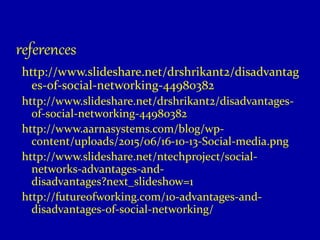 references
http://www.slideshare.net/drshrikant2/disadvantag
es-of-social-networking-44980382
http://www.slideshare.net/drshrikant2/disadvantages-
of-social-networking-44980382
http://www.aarnasystems.com/blog/wp-
content/uploads/2015/06/16-10-13-Social-media.png
http://www.slideshare.net/ntechproject/social-
networks-advantages-and-
disadvantages?next_slideshow=1
http://futureofworking.com/10-advantages-and-
disadvantages-of-social-networking/
 