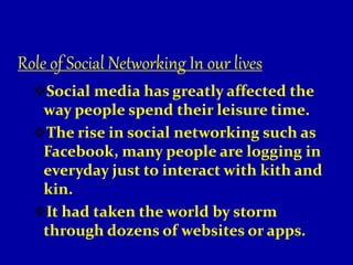 Role of Social Networking In our lives
Social media has greatly affected the
way people spend their leisure time.
The rise in social networking such as
Facebook, many people are logging in
everyday just to interact with kith and
kin.
It had taken the world by storm
through dozens of websites or apps.
 