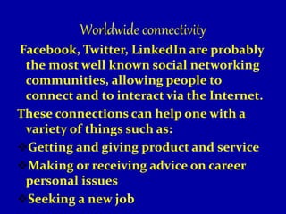 Worldwide connectivity
Facebook, Twitter, LinkedIn are probably
the most well known social networking
communities, allowing people to
connect and to interact via the Internet.
These connections can help one with a
variety of things such as:
Getting and giving product and service
Making or receiving advice on career
personal issues
Seeking a new job
 