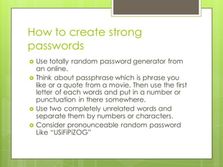 How to create strong
passwords
› Use totally random password generator from
an online.
› Think about passphrase which is phrase you
like or a quote from a movie. Then use the first
letter of each words and put in a number or
punctuation in there somewhere.
› Use two completely unrelated words and
separate them by numbers or characters.
› Consider pronounceable random password
Like “USiFiPiZOG”
 