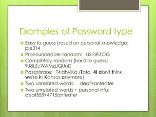 Examples of Password type
› Easy to guess based on personal knowledge:
pie314
› Pronounceable random: USiFiPiZOG
› Completely random (hard to guess) :
9J8LZcWAMzjJQUnD
› Passphrase: T4IdtwiKa (Toto, 4I don't think
we're in Kansas anymore)
› Two unrelated words: deaf+anteater
› Two unrelated words + personal info:
deaf555+4715anteater
 