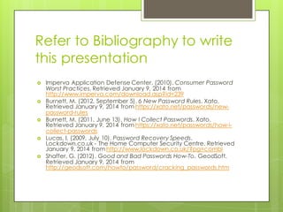 Refer to Bibliography to write
this presentation
› Imperva Application Defense Center. (2010). Consumer Password
Worst Practices. Retrieved January 9, 2014 from
http://www.imperva.com/download.asp?id=239
› Burnett, M. (2012, September 5). 6 New Password Rules. Xato.
Retrieved January 9, 2014 from https://xato.net/passwords/new-
password-rules
› Burnett, M. (2011, June 13). How I Collect Passwords. Xato.
Retrieved January 9, 2014 from https://xato.net/passwords/how-i-
collect-passwords
› Lucas, I. (2009, July 10). Password Recovery Speeds.
Lockdown.co.uk - The Home Computer Security Centre. Retrieved
January 9, 2014 from http://www.lockdown.co.uk/?pg=combi
› Shaffer, G. (2012). Good and Bad Passwords How-To. GeodSoft.
Retrieved January 9, 2014 from
http://geodsoft.com/howto/password/cracking_passwords.htm
 