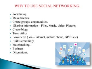 WHY TO USE SOCIAL NETWORKING
 Socializing
 Make friends
 Create groups, communities.
 Sharing information – Files, Music, video, Pictures
 Create blogs
 Time utility
 Lower cost ( via – internet, mobile phone, GPRS etc)
 Builds credibility.
 Matchmaking.
 Business
 Discussions.
 