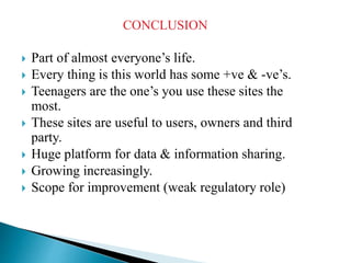CONCLUSION
 Part of almost everyone’s life.
 Every thing is this world has some +ve & -ve’s.
 Teenagers are the one’s you use these sites the
most.
 These sites are useful to users, owners and third
party.
 Huge platform for data & information sharing.
 Growing increasingly.
 Scope for improvement (weak regulatory role)
 