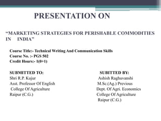PRESENTATION ON
PRESENTATION ON
“MARKETING STRATEGIES FOR PERISHABLE COMMODITIES
IN INDIA”
Course Title:- Technical Writing And Communication Skills
Course No. :- PGS 502
Credit Hours:- 1(0+1)
SUBMITTED TO: SUBITTED BY:
Shri R.P. Kujur Ashish Raghuvanshi
Asst. Professor Of English M.Sc.(Ag.) Previous
College Of Agriculture Dept. Of Agri. Economics
Raipur (C.G.) College Of Agriculture
Raipur (C.G.)
 