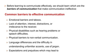  Before learning to communicate effectively, we should learn which are the
barriers of communication that make communication ineffective:
Common barriers to effective communication
 Emotional barriers and taboos.
 Lack of attention, interest, distractions, or
irrelevance to the receiver.
 Physical disabilities such as hearing problems or
speech difficulties.
 Physical barriers to non-verbal communication.
 Language differences and the difficulty in
understanding unfamiliar accents, use of jargon.
 Expectations and prejudices which may lead to
 