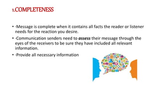 1.COMPLETENESS
• ·Message is complete when it contains all facts the reader or listener
needs for the reaction you desire.
• ·Communication senders need to assess their message through the
eyes of the receivers to be sure they have included all relevant
information.
• ·Provide all necessary information
 