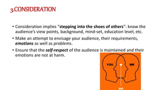 3.CONSIDERATION
• Consideration implies “stepping into the shoes of others”: know the
audience’s view points, background, mind-set, education level, etc.
• Make an attempt to envisage your audience, their requirements,
emotions as well as problems.
• Ensure that the self-respect of the audience is maintained and their
emotions are not at harm.
 