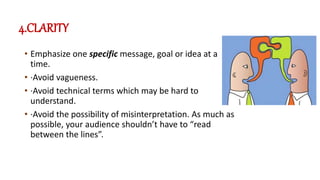 4.CLARITY
• Emphasize one specific message, goal or idea at a
time.
• ·Avoid vagueness.
• ·Avoid technical terms which may be hard to
understand.
• ·Avoid the possibility of misinterpretation. As much as
possible, your audience shouldn’t have to “read
between the lines”.
 