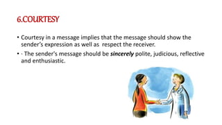 6.COURTESY
• Courtesy in a message implies that the message should show the
sender’s expression as well as respect the receiver.
• · The sender's message should be sincerely polite, judicious, reflective
and enthusiastic.
 
