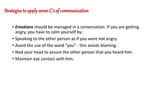Strategies to apply seven C’s of communication
• Emotions should be managed in a conversation. If you are getting
angry, you have to calm yourself by:
• Speaking to the other person as if you were not angry.
• Avoid the use of the word “you” - this avoids blaming.
• Nod your head to assure the other person that you heard him.
• Maintain eye contact with him.
 