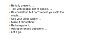  Be fully present. ...
 Talk with people, not at people. ...
 Be consistent, but don't repeat yourself too
much. ...
 Use your voice wisely. ...
 Make it about them. ...
 Be transparent. ...
 Ask open-ended questions. ...
 Let it go.
 
