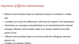 Importance of effective communication
 Effective communication helps to understand a person or situation in a better
way.
 It enables us to solve the differences, build trust and respect in the organization.
 Sometimes our message is misunderstood or we misunderstand the received
message. Effective communication helps us to resolve problems from both
points of view.
 Effective communication helps us to connect well with colleagues, teachers,
parents, etc.
 It helps us in decision making.
 