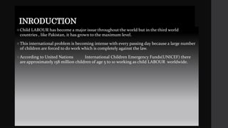 INRODUCTION
Child LABOUR has become a major issue throughout the world but in the third world
countries , like Pakistan, it has grown to the maximum level.
This international problem is becoming intense with every passing day because a large number
of children are forced to do work which is completely against the law.
According to United Nations International Children Emergency Funds(UNICEF) there
are approximately 158 million children of age 5 to 10 working as child LABOUR worldwide.
 