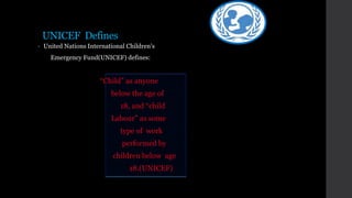 UNICEF Defines
• United Nations International Children’s
Emergency Fund(UNICEF) defines:
“Child” as anyone
below the age of
18, and “child
Labour” as some
type of work
performed by
children below age
18.(UNICEF)
 