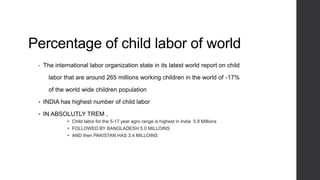 Percentage of child labor of world
• The international labor organization state in its latest world report on child
labor that are around 265 millions working children in the world of -17%
of the world wide children population
 INDIA has highest number of child labor
 IN ABSOLUTLY TREM ,
 Child labor for the 5-17 year agro range is highest in India 5.8 Millions
 FOLLOWED BY BANGLADESH 5.0 MILLOINS
 AND then PAKISTAN HAS 3.4 MILLOINS
 