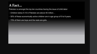 A Fact…
Pakistan is amongst the top ten countries having the issue of child labor
 Children below 5-15 in Pakistan are above 40 million…
 50% of these economically active children are in age group of 5 to 9 years.
 73% of them are boys and the rests are girls.
 
