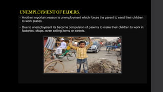 UNEMPLOYMENT OF ELDERS.
 Another important reason is unemployment which forces the parent to send their children
to work places .
 Due to unemployment its become compulsion of parents to make their children to work in
factories, shops, even selling items on streets.
 