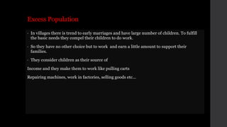 Excess Population
• In villages there is trend to early marriages and have large number of children. To fulfill
the basic needs they compel their children to do work.
• So they have no other choice but to work and earn a little amount to support their
families.
• They consider children as their source of
Income and they make them to work like pulling carts
Repairing machines, work in factories, selling goods etc...
 