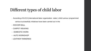 Different types of child labor
• According of ILO,S (international labor organization state ) child Lamour programmed
various successfully initiatives have been carried out in the
 SOCCER BALL
 CARPET WEAVING
 DOMESTIC WORK
 AUTO WORKSHOP
 LEATHER TANNERIES
 