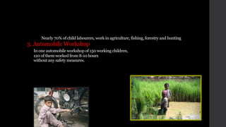 Nearly 70% of child labourers, work in agriculture, fishing, forestry and hunting
3. Automobile Workshop
In one automobile workshop of 150 working children,
120 of them worked from 8-10 hours
without any safety measures.
 